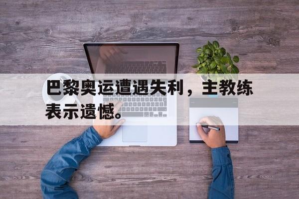 IM电竞体育平台-巴黎奥运遭遇失利，主教练表示遗憾。