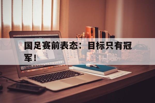 IM电竞体育平台-国足赛前表态：目标只有冠军！