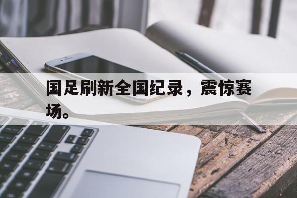 IM电竞综合体育-国足刷新全国纪录，震惊赛场。