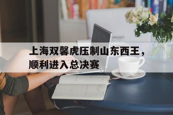 IM电竞综合体育-上海双馨虎压制山东西王，顺利进入总决赛