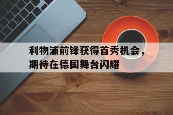 IM电竞体育平台-利物浦前锋获得首秀机会，期待在德国舞台闪耀