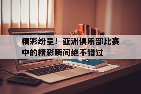 IM电竞体育平台-精彩纷呈！亚洲俱乐部比赛中的精彩瞬间绝不错过