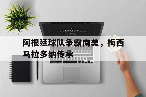 dianjing体育-阿根廷球队争霸南美，梅西马拉多纳传承