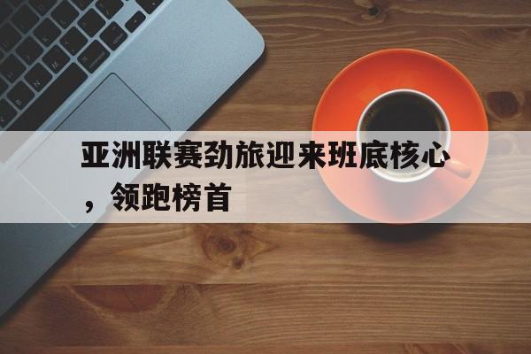 IM电竞综合体育-亚洲联赛劲旅迎来班底核心，领跑榜首