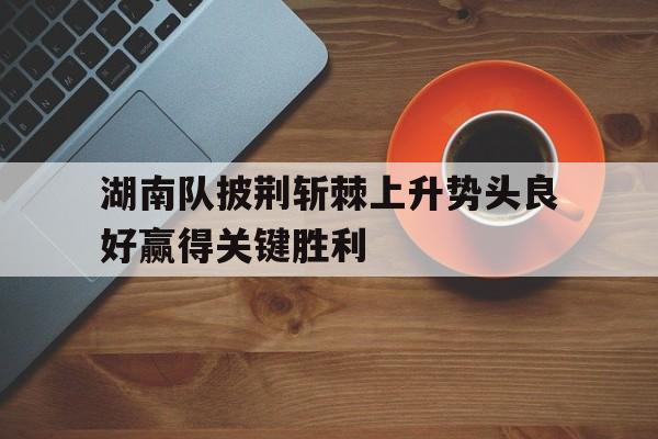 dianjing体育-湖南队披荆斩棘上升势头良好赢得关键胜利