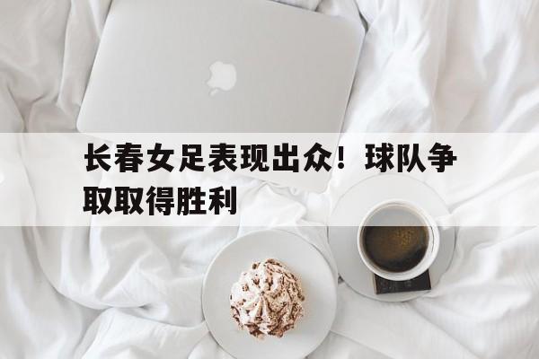 IM电竞体育平台-长春女足表现出众！球队争取取得胜利