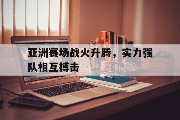 IM电竞体育平台-亚洲赛场战火升腾，实力强队相互搏击