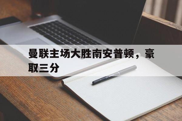 dianjing体育-曼联主场大胜南安普顿，豪取三分