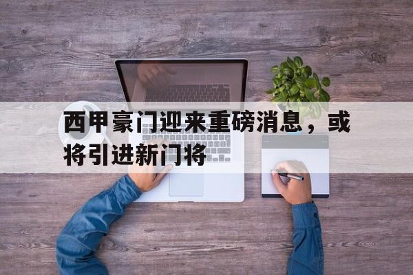 IM电竞综合体育-西甲豪门迎来重磅消息，或将引进新门将