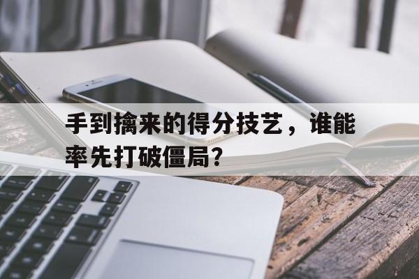 IM电竞体育平台-手到擒来的得分技艺，谁能率先打破僵局？