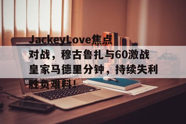 dianjing体育-JackeyLove焦点对战，穆古鲁扎与60激战皇家马德里分钟，持续失利胜负难料！的简单介绍